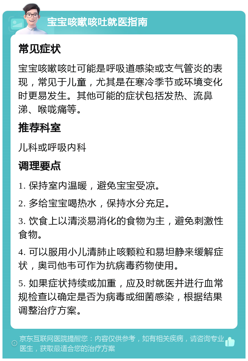 宝宝咳嗽咳吐就医指南 常见症状 宝宝咳嗽咳吐可能是呼吸道感染或支气管炎的表现，常见于儿童，尤其是在寒冷季节或环境变化时更易发生。其他可能的症状包括发热、流鼻涕、喉咙痛等。 推荐科室 儿科或呼吸内科 调理要点 1. 保持室内温暖，避免宝宝受凉。 2. 多给宝宝喝热水，保持水分充足。 3. 饮食上以清淡易消化的食物为主，避免刺激性食物。 4. 可以服用小儿清肺止咳颗粒和易坦静来缓解症状，奥司他韦可作为抗病毒药物使用。 5. 如果症状持续或加重，应及时就医并进行血常规检查以确定是否为病毒或细菌感染，根据结果调整治疗方案。