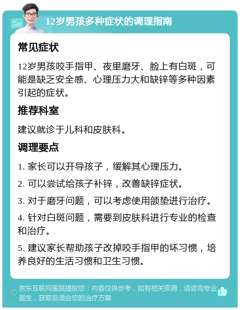 12岁男孩多种症状的调理指南 常见症状 12岁男孩咬手指甲、夜里磨牙、脸上有白斑，可能是缺乏安全感、心理压力大和缺锌等多种因素引起的症状。 推荐科室 建议就诊于儿科和皮肤科。 调理要点 1. 家长可以开导孩子，缓解其心理压力。 2. 可以尝试给孩子补锌，改善缺锌症状。 3. 对于磨牙问题，可以考虑使用颌垫进行治疗。 4. 针对白斑问题，需要到皮肤科进行专业的检查和治疗。 5. 建议家长帮助孩子改掉咬手指甲的坏习惯，培养良好的生活习惯和卫生习惯。