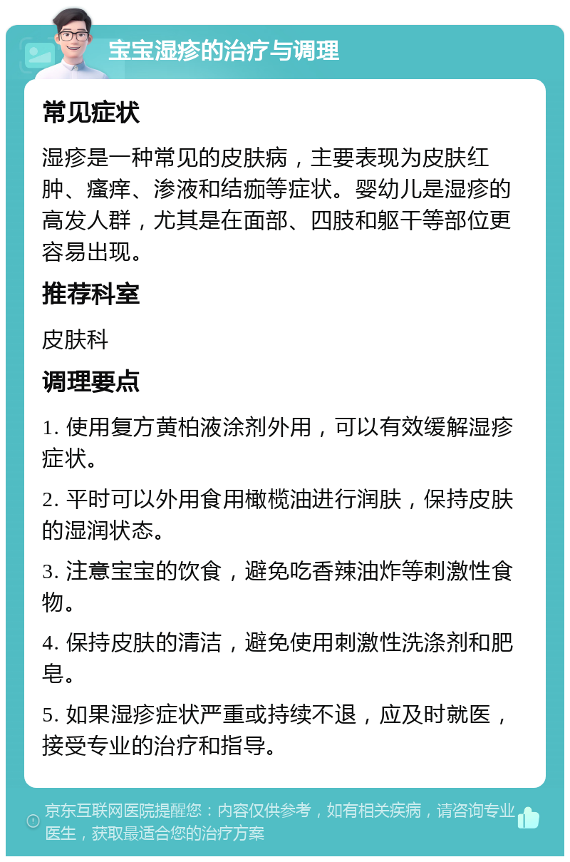 宝宝湿疹的治疗与调理 常见症状 湿疹是一种常见的皮肤病，主要表现为皮肤红肿、瘙痒、渗液和结痂等症状。婴幼儿是湿疹的高发人群，尤其是在面部、四肢和躯干等部位更容易出现。 推荐科室 皮肤科 调理要点 1. 使用复方黄柏液涂剂外用，可以有效缓解湿疹症状。 2. 平时可以外用食用橄榄油进行润肤，保持皮肤的湿润状态。 3. 注意宝宝的饮食，避免吃香辣油炸等刺激性食物。 4. 保持皮肤的清洁，避免使用刺激性洗涤剂和肥皂。 5. 如果湿疹症状严重或持续不退，应及时就医，接受专业的治疗和指导。