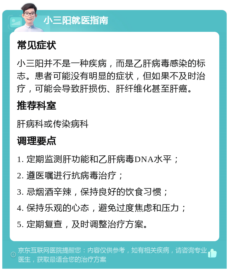 小三阳就医指南 常见症状 小三阳并不是一种疾病，而是乙肝病毒感染的标志。患者可能没有明显的症状，但如果不及时治疗，可能会导致肝损伤、肝纤维化甚至肝癌。 推荐科室 肝病科或传染病科 调理要点 1. 定期监测肝功能和乙肝病毒DNA水平； 2. 遵医嘱进行抗病毒治疗； 3. 忌烟酒辛辣，保持良好的饮食习惯； 4. 保持乐观的心态，避免过度焦虑和压力； 5. 定期复查，及时调整治疗方案。