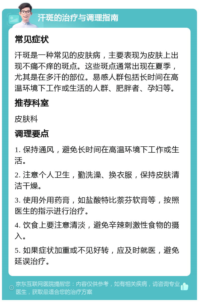 汗斑的治疗与调理指南 常见症状 汗斑是一种常见的皮肤病，主要表现为皮肤上出现不痛不痒的斑点。这些斑点通常出现在夏季，尤其是在多汗的部位。易感人群包括长时间在高温环境下工作或生活的人群、肥胖者、孕妇等。 推荐科室 皮肤科 调理要点 1. 保持通风，避免长时间在高温环境下工作或生活。 2. 注意个人卫生，勤洗澡、换衣服，保持皮肤清洁干燥。 3. 使用外用药膏，如盐酸特比萘芬软膏等，按照医生的指示进行治疗。 4. 饮食上要注意清淡，避免辛辣刺激性食物的摄入。 5. 如果症状加重或不见好转，应及时就医，避免延误治疗。