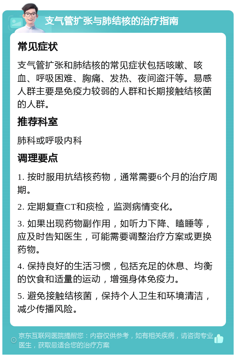 支气管扩张与肺结核的治疗指南 常见症状 支气管扩张和肺结核的常见症状包括咳嗽、咳血、呼吸困难、胸痛、发热、夜间盗汗等。易感人群主要是免疫力较弱的人群和长期接触结核菌的人群。 推荐科室 肺科或呼吸内科 调理要点 1. 按时服用抗结核药物，通常需要6个月的治疗周期。 2. 定期复查CT和痰检，监测病情变化。 3. 如果出现药物副作用，如听力下降、瞌睡等，应及时告知医生，可能需要调整治疗方案或更换药物。 4. 保持良好的生活习惯，包括充足的休息、均衡的饮食和适量的运动，增强身体免疫力。 5. 避免接触结核菌，保持个人卫生和环境清洁，减少传播风险。