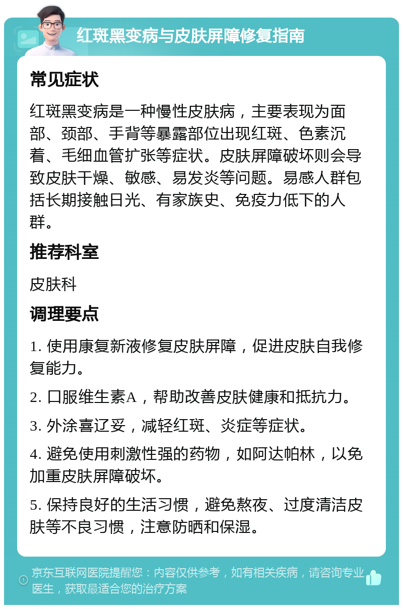 红斑黑变病与皮肤屏障修复指南 常见症状 红斑黑变病是一种慢性皮肤病，主要表现为面部、颈部、手背等暴露部位出现红斑、色素沉着、毛细血管扩张等症状。皮肤屏障破坏则会导致皮肤干燥、敏感、易发炎等问题。易感人群包括长期接触日光、有家族史、免疫力低下的人群。 推荐科室 皮肤科 调理要点 1. 使用康复新液修复皮肤屏障，促进皮肤自我修复能力。 2. 口服维生素A，帮助改善皮肤健康和抵抗力。 3. 外涂喜辽妥，减轻红斑、炎症等症状。 4. 避免使用刺激性强的药物，如阿达帕林，以免加重皮肤屏障破坏。 5. 保持良好的生活习惯，避免熬夜、过度清洁皮肤等不良习惯，注意防晒和保湿。