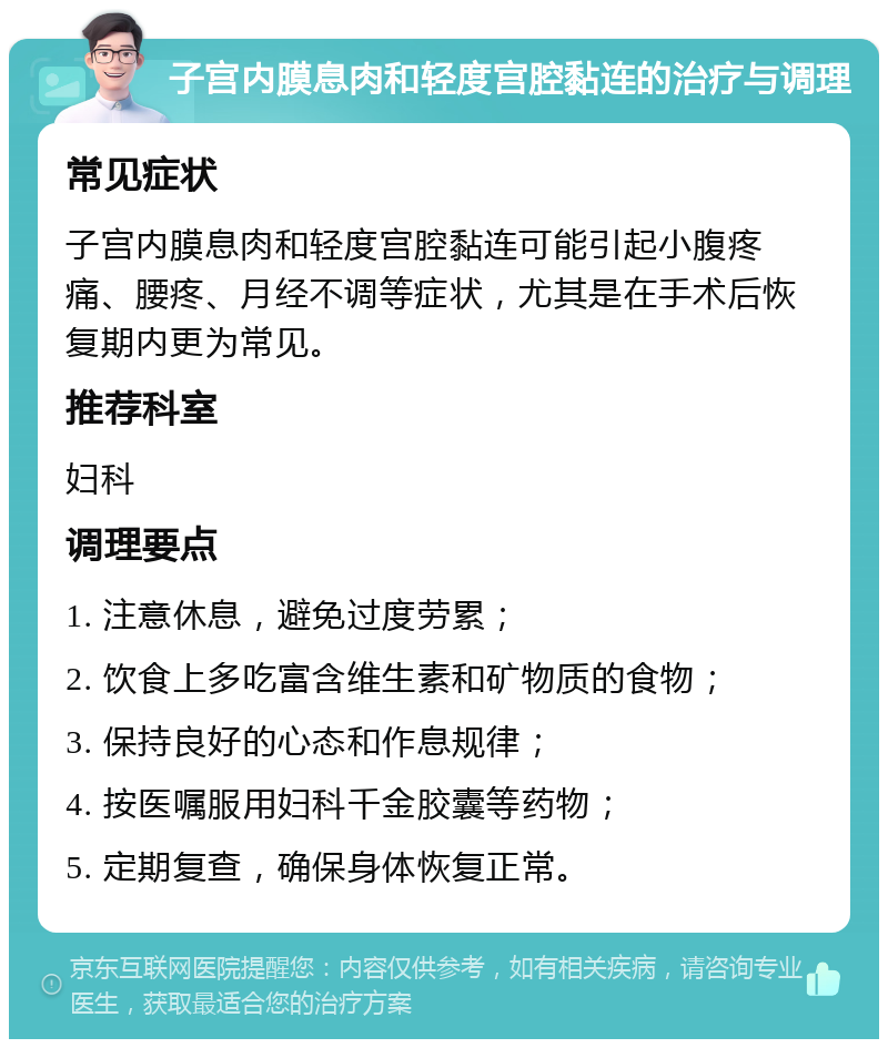 子宫内膜息肉和轻度宫腔黏连的治疗与调理 常见症状 子宫内膜息肉和轻度宫腔黏连可能引起小腹疼痛、腰疼、月经不调等症状，尤其是在手术后恢复期内更为常见。 推荐科室 妇科 调理要点 1. 注意休息，避免过度劳累； 2. 饮食上多吃富含维生素和矿物质的食物； 3. 保持良好的心态和作息规律； 4. 按医嘱服用妇科千金胶囊等药物； 5. 定期复查，确保身体恢复正常。