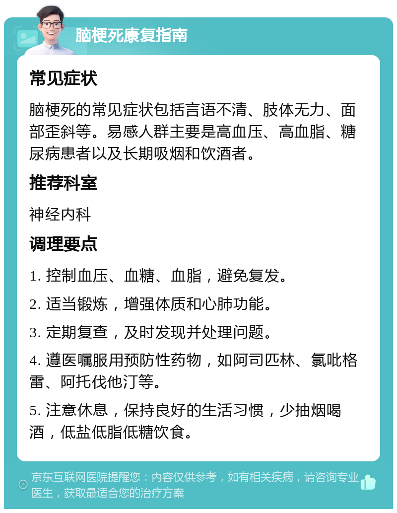 脑梗死康复指南 常见症状 脑梗死的常见症状包括言语不清、肢体无力、面部歪斜等。易感人群主要是高血压、高血脂、糖尿病患者以及长期吸烟和饮酒者。 推荐科室 神经内科 调理要点 1. 控制血压、血糖、血脂，避免复发。 2. 适当锻炼，增强体质和心肺功能。 3. 定期复查，及时发现并处理问题。 4. 遵医嘱服用预防性药物，如阿司匹林、氯吡格雷、阿托伐他汀等。 5. 注意休息，保持良好的生活习惯，少抽烟喝酒，低盐低脂低糖饮食。