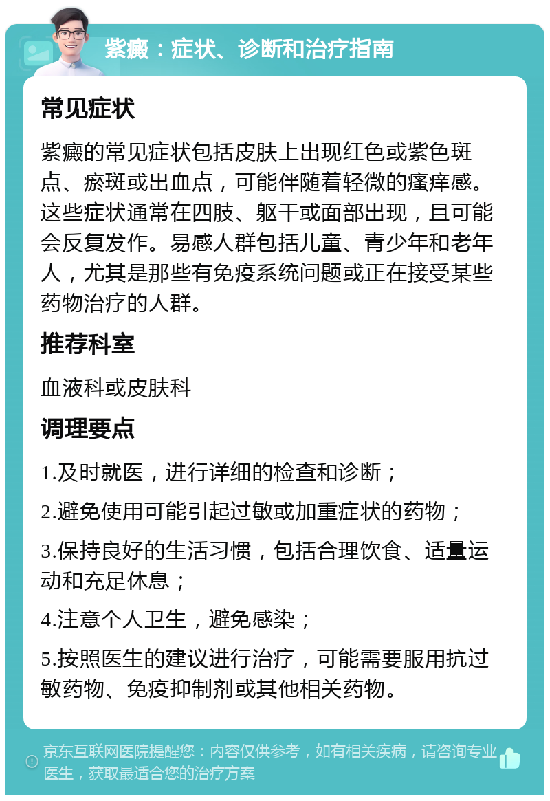 紫癜：症状、诊断和治疗指南 常见症状 紫癜的常见症状包括皮肤上出现红色或紫色斑点、瘀斑或出血点，可能伴随着轻微的瘙痒感。这些症状通常在四肢、躯干或面部出现，且可能会反复发作。易感人群包括儿童、青少年和老年人，尤其是那些有免疫系统问题或正在接受某些药物治疗的人群。 推荐科室 血液科或皮肤科 调理要点 1.及时就医，进行详细的检查和诊断； 2.避免使用可能引起过敏或加重症状的药物； 3.保持良好的生活习惯，包括合理饮食、适量运动和充足休息； 4.注意个人卫生，避免感染； 5.按照医生的建议进行治疗，可能需要服用抗过敏药物、免疫抑制剂或其他相关药物。