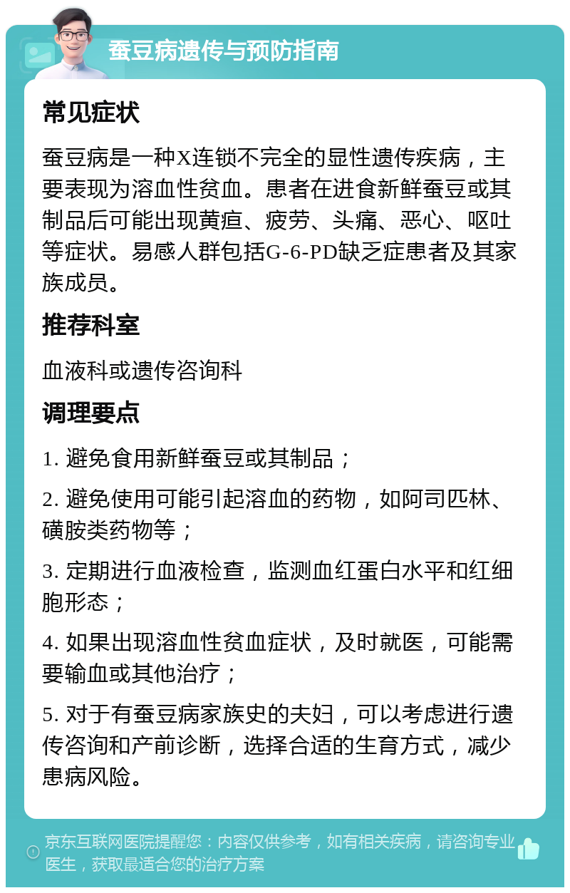 蚕豆病遗传与预防指南 常见症状 蚕豆病是一种X连锁不完全的显性遗传疾病，主要表现为溶血性贫血。患者在进食新鲜蚕豆或其制品后可能出现黄疸、疲劳、头痛、恶心、呕吐等症状。易感人群包括G-6-PD缺乏症患者及其家族成员。 推荐科室 血液科或遗传咨询科 调理要点 1. 避免食用新鲜蚕豆或其制品； 2. 避免使用可能引起溶血的药物，如阿司匹林、磺胺类药物等； 3. 定期进行血液检查，监测血红蛋白水平和红细胞形态； 4. 如果出现溶血性贫血症状，及时就医，可能需要输血或其他治疗； 5. 对于有蚕豆病家族史的夫妇，可以考虑进行遗传咨询和产前诊断，选择合适的生育方式，减少患病风险。