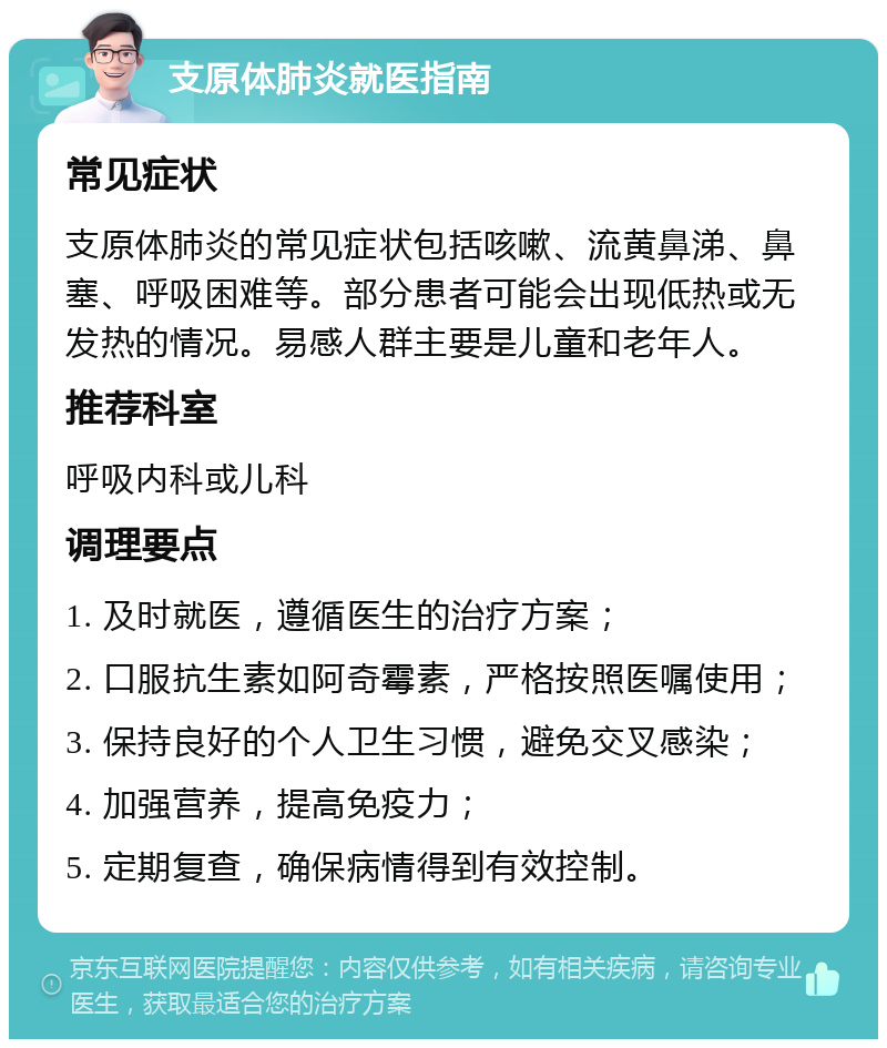 支原体肺炎就医指南 常见症状 支原体肺炎的常见症状包括咳嗽、流黄鼻涕、鼻塞、呼吸困难等。部分患者可能会出现低热或无发热的情况。易感人群主要是儿童和老年人。 推荐科室 呼吸内科或儿科 调理要点 1. 及时就医，遵循医生的治疗方案； 2. 口服抗生素如阿奇霉素，严格按照医嘱使用； 3. 保持良好的个人卫生习惯，避免交叉感染； 4. 加强营养，提高免疫力； 5. 定期复查，确保病情得到有效控制。