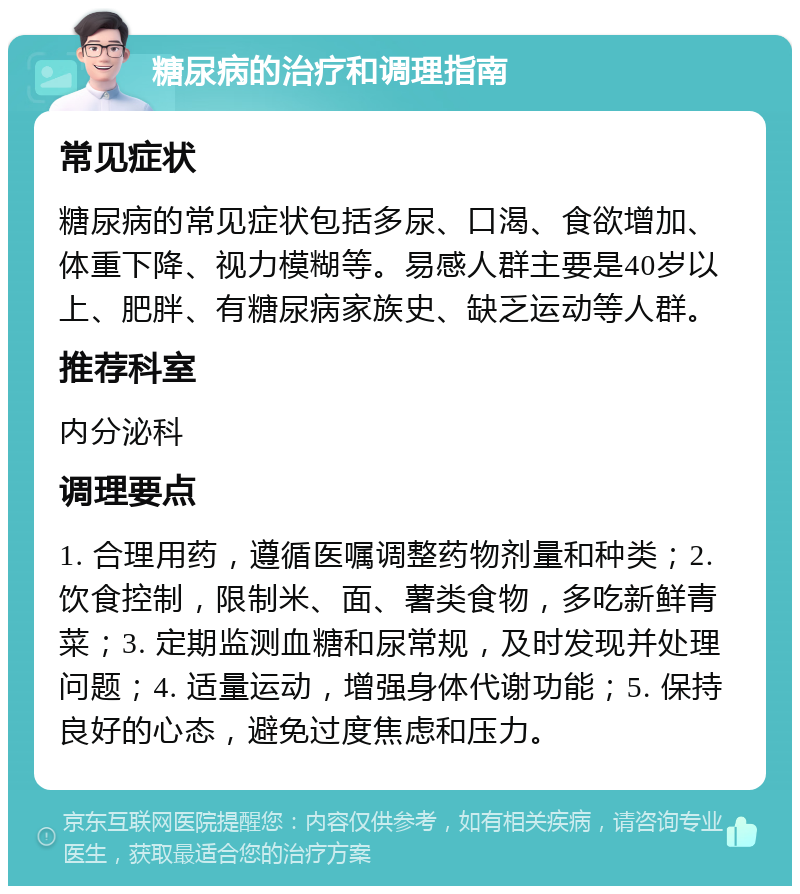 糖尿病的治疗和调理指南 常见症状 糖尿病的常见症状包括多尿、口渴、食欲增加、体重下降、视力模糊等。易感人群主要是40岁以上、肥胖、有糖尿病家族史、缺乏运动等人群。 推荐科室 内分泌科 调理要点 1. 合理用药，遵循医嘱调整药物剂量和种类；2. 饮食控制，限制米、面、薯类食物，多吃新鲜青菜；3. 定期监测血糖和尿常规，及时发现并处理问题；4. 适量运动，增强身体代谢功能；5. 保持良好的心态，避免过度焦虑和压力。