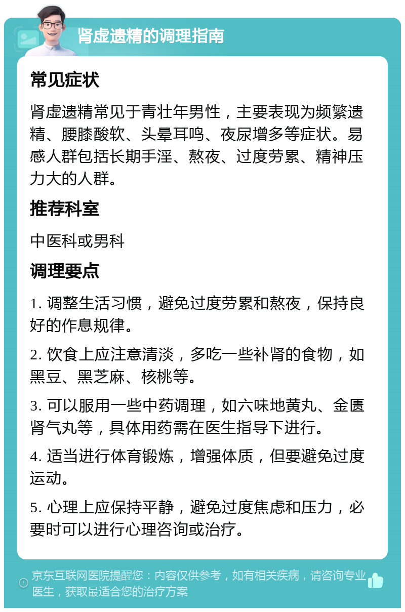 肾虚遗精的调理指南 常见症状 肾虚遗精常见于青壮年男性，主要表现为频繁遗精、腰膝酸软、头晕耳鸣、夜尿增多等症状。易感人群包括长期手淫、熬夜、过度劳累、精神压力大的人群。 推荐科室 中医科或男科 调理要点 1. 调整生活习惯，避免过度劳累和熬夜，保持良好的作息规律。 2. 饮食上应注意清淡，多吃一些补肾的食物，如黑豆、黑芝麻、核桃等。 3. 可以服用一些中药调理，如六味地黄丸、金匮肾气丸等，具体用药需在医生指导下进行。 4. 适当进行体育锻炼，增强体质，但要避免过度运动。 5. 心理上应保持平静，避免过度焦虑和压力，必要时可以进行心理咨询或治疗。