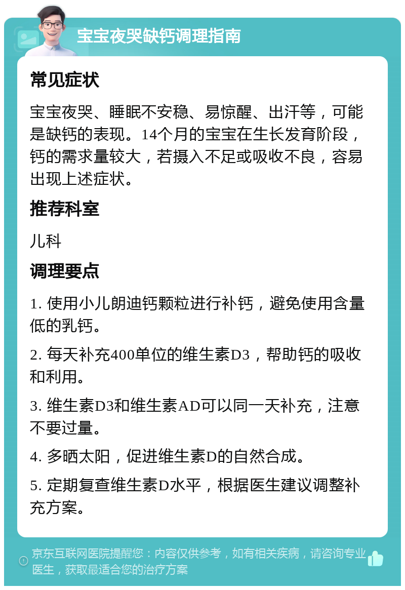 宝宝夜哭缺钙调理指南 常见症状 宝宝夜哭、睡眠不安稳、易惊醒、出汗等，可能是缺钙的表现。14个月的宝宝在生长发育阶段，钙的需求量较大，若摄入不足或吸收不良，容易出现上述症状。 推荐科室 儿科 调理要点 1. 使用小儿朗迪钙颗粒进行补钙，避免使用含量低的乳钙。 2. 每天补充400单位的维生素D3，帮助钙的吸收和利用。 3. 维生素D3和维生素AD可以同一天补充，注意不要过量。 4. 多晒太阳，促进维生素D的自然合成。 5. 定期复查维生素D水平，根据医生建议调整补充方案。