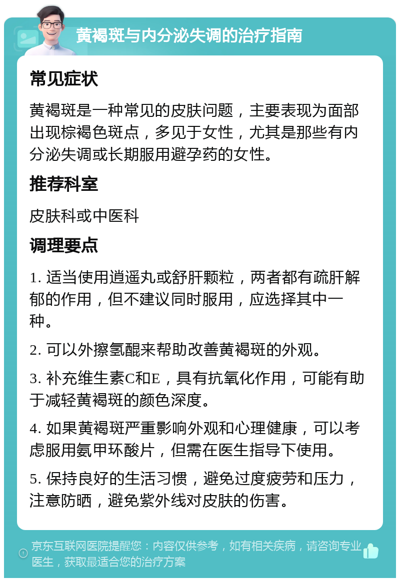 黄褐斑与内分泌失调的治疗指南 常见症状 黄褐斑是一种常见的皮肤问题，主要表现为面部出现棕褐色斑点，多见于女性，尤其是那些有内分泌失调或长期服用避孕药的女性。 推荐科室 皮肤科或中医科 调理要点 1. 适当使用逍遥丸或舒肝颗粒，两者都有疏肝解郁的作用，但不建议同时服用，应选择其中一种。 2. 可以外擦氢醌来帮助改善黄褐斑的外观。 3. 补充维生素C和E，具有抗氧化作用，可能有助于减轻黄褐斑的颜色深度。 4. 如果黄褐斑严重影响外观和心理健康，可以考虑服用氨甲环酸片，但需在医生指导下使用。 5. 保持良好的生活习惯，避免过度疲劳和压力，注意防晒，避免紫外线对皮肤的伤害。