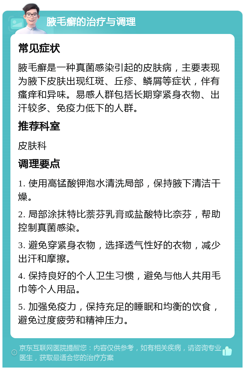 腋毛癣的治疗与调理 常见症状 腋毛癣是一种真菌感染引起的皮肤病，主要表现为腋下皮肤出现红斑、丘疹、鳞屑等症状，伴有瘙痒和异味。易感人群包括长期穿紧身衣物、出汗较多、免疫力低下的人群。 推荐科室 皮肤科 调理要点 1. 使用高锰酸钾泡水清洗局部，保持腋下清洁干燥。 2. 局部涂抹特比萘芬乳膏或盐酸特比奈芬，帮助控制真菌感染。 3. 避免穿紧身衣物，选择透气性好的衣物，减少出汗和摩擦。 4. 保持良好的个人卫生习惯，避免与他人共用毛巾等个人用品。 5. 加强免疫力，保持充足的睡眠和均衡的饮食，避免过度疲劳和精神压力。