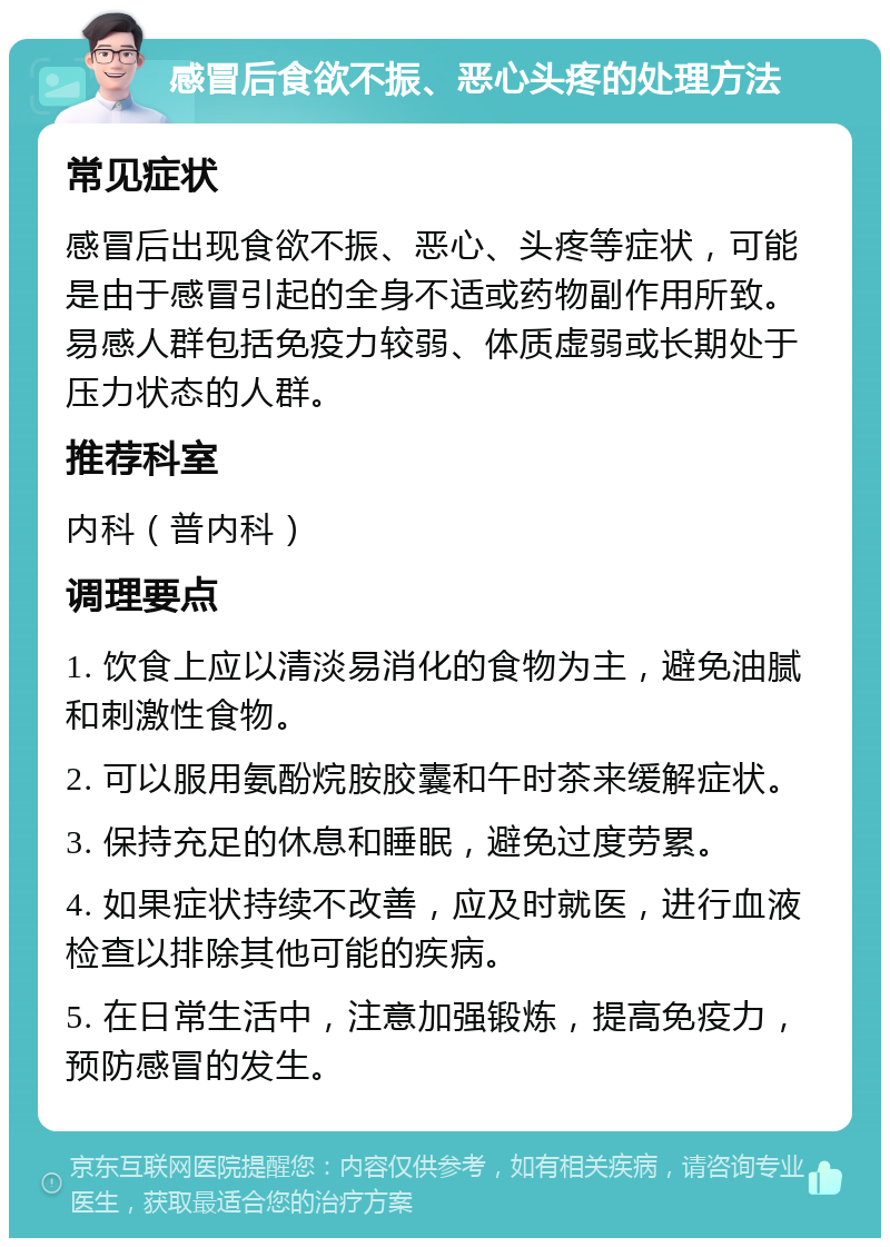 感冒后食欲不振、恶心头疼的处理方法 常见症状 感冒后出现食欲不振、恶心、头疼等症状，可能是由于感冒引起的全身不适或药物副作用所致。易感人群包括免疫力较弱、体质虚弱或长期处于压力状态的人群。 推荐科室 内科（普内科） 调理要点 1. 饮食上应以清淡易消化的食物为主，避免油腻和刺激性食物。 2. 可以服用氨酚烷胺胶囊和午时茶来缓解症状。 3. 保持充足的休息和睡眠，避免过度劳累。 4. 如果症状持续不改善，应及时就医，进行血液检查以排除其他可能的疾病。 5. 在日常生活中，注意加强锻炼，提高免疫力，预防感冒的发生。