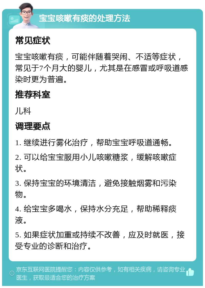 宝宝咳嗽有痰的处理方法 常见症状 宝宝咳嗽有痰，可能伴随着哭闹、不适等症状，常见于7个月大的婴儿，尤其是在感冒或呼吸道感染时更为普遍。 推荐科室 儿科 调理要点 1. 继续进行雾化治疗，帮助宝宝呼吸道通畅。 2. 可以给宝宝服用小儿咳嗽糖浆，缓解咳嗽症状。 3. 保持宝宝的环境清洁，避免接触烟雾和污染物。 4. 给宝宝多喝水，保持水分充足，帮助稀释痰液。 5. 如果症状加重或持续不改善，应及时就医，接受专业的诊断和治疗。