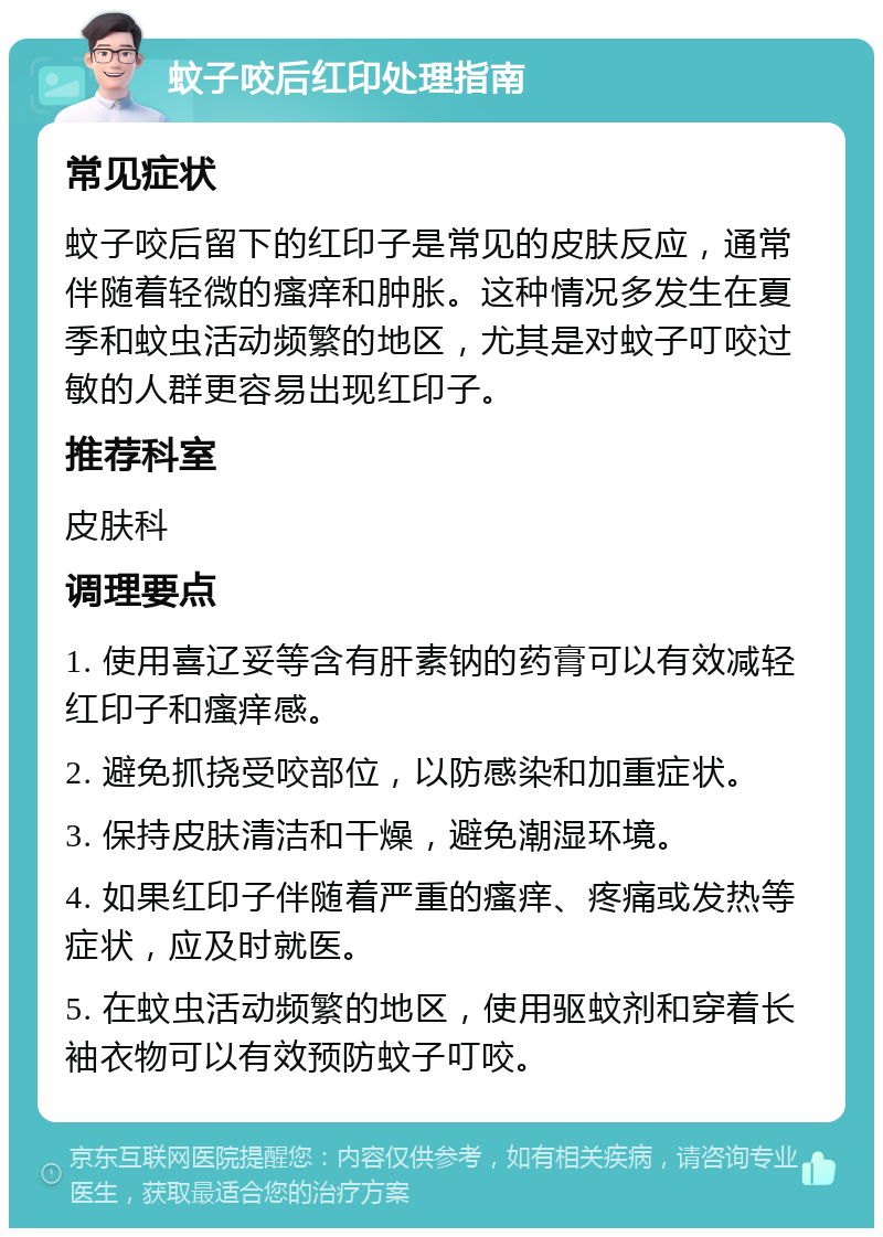 蚊子咬后红印处理指南 常见症状 蚊子咬后留下的红印子是常见的皮肤反应，通常伴随着轻微的瘙痒和肿胀。这种情况多发生在夏季和蚊虫活动频繁的地区，尤其是对蚊子叮咬过敏的人群更容易出现红印子。 推荐科室 皮肤科 调理要点 1. 使用喜辽妥等含有肝素钠的药膏可以有效减轻红印子和瘙痒感。 2. 避免抓挠受咬部位，以防感染和加重症状。 3. 保持皮肤清洁和干燥，避免潮湿环境。 4. 如果红印子伴随着严重的瘙痒、疼痛或发热等症状，应及时就医。 5. 在蚊虫活动频繁的地区，使用驱蚊剂和穿着长袖衣物可以有效预防蚊子叮咬。