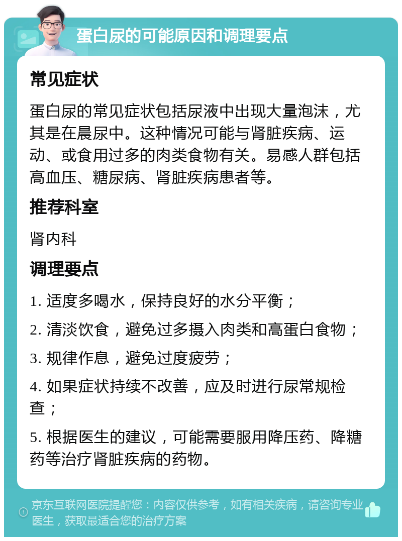 蛋白尿的可能原因和调理要点 常见症状 蛋白尿的常见症状包括尿液中出现大量泡沫，尤其是在晨尿中。这种情况可能与肾脏疾病、运动、或食用过多的肉类食物有关。易感人群包括高血压、糖尿病、肾脏疾病患者等。 推荐科室 肾内科 调理要点 1. 适度多喝水，保持良好的水分平衡； 2. 清淡饮食，避免过多摄入肉类和高蛋白食物； 3. 规律作息，避免过度疲劳； 4. 如果症状持续不改善，应及时进行尿常规检查； 5. 根据医生的建议，可能需要服用降压药、降糖药等治疗肾脏疾病的药物。