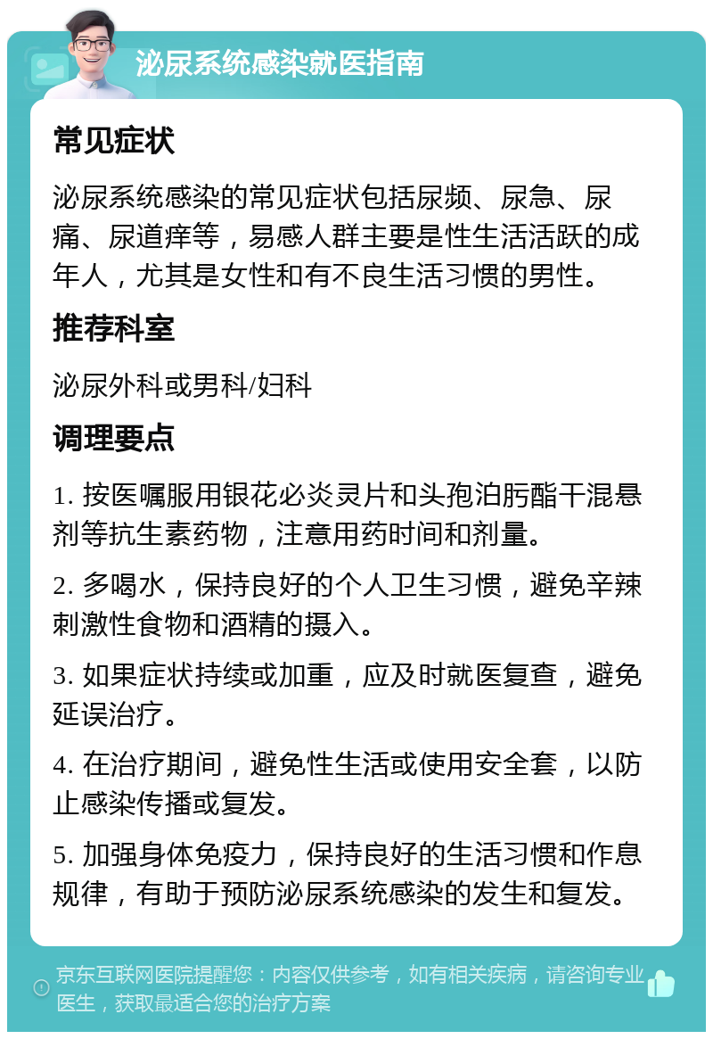 泌尿系统感染就医指南 常见症状 泌尿系统感染的常见症状包括尿频、尿急、尿痛、尿道痒等，易感人群主要是性生活活跃的成年人，尤其是女性和有不良生活习惯的男性。 推荐科室 泌尿外科或男科/妇科 调理要点 1. 按医嘱服用银花必炎灵片和头孢泊肟酯干混悬剂等抗生素药物，注意用药时间和剂量。 2. 多喝水，保持良好的个人卫生习惯，避免辛辣刺激性食物和酒精的摄入。 3. 如果症状持续或加重，应及时就医复查，避免延误治疗。 4. 在治疗期间，避免性生活或使用安全套，以防止感染传播或复发。 5. 加强身体免疫力，保持良好的生活习惯和作息规律，有助于预防泌尿系统感染的发生和复发。