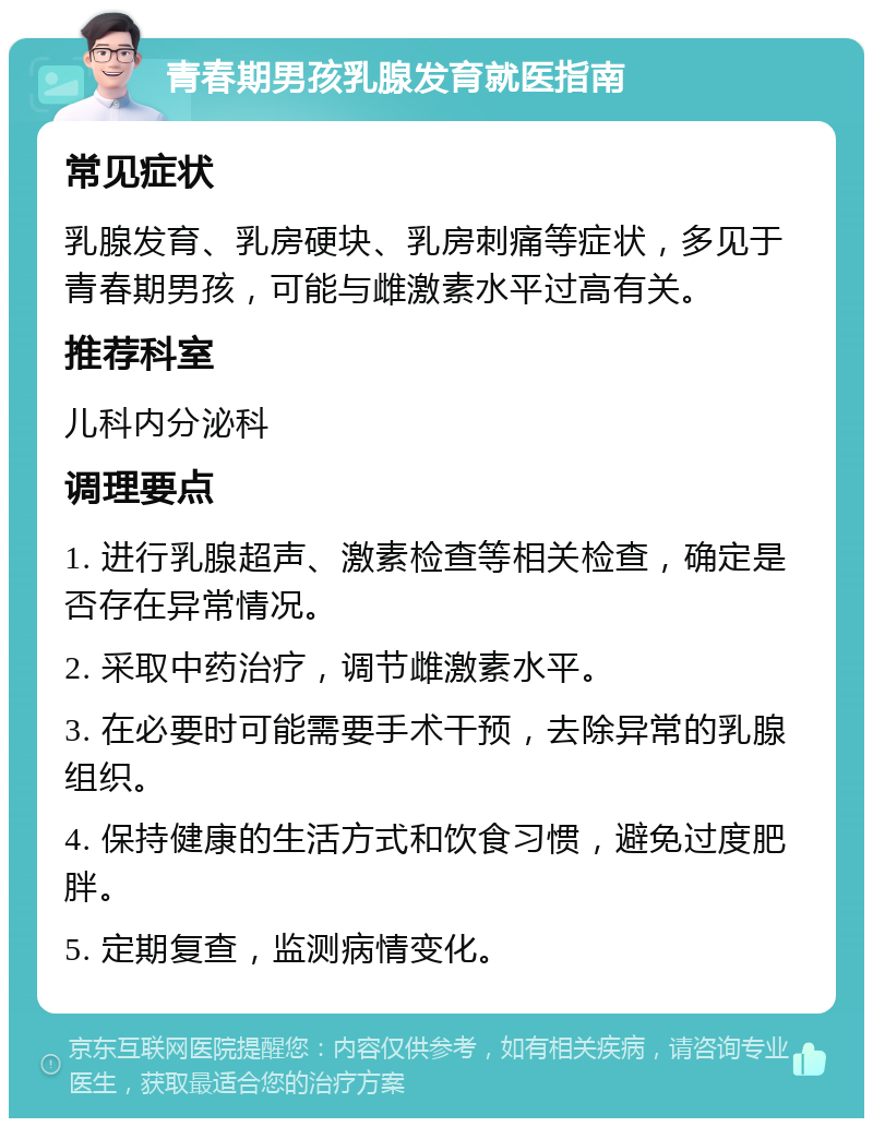 青春期男孩乳腺发育就医指南 常见症状 乳腺发育、乳房硬块、乳房刺痛等症状，多见于青春期男孩，可能与雌激素水平过高有关。 推荐科室 儿科内分泌科 调理要点 1. 进行乳腺超声、激素检查等相关检查，确定是否存在异常情况。 2. 采取中药治疗，调节雌激素水平。 3. 在必要时可能需要手术干预，去除异常的乳腺组织。 4. 保持健康的生活方式和饮食习惯，避免过度肥胖。 5. 定期复查，监测病情变化。