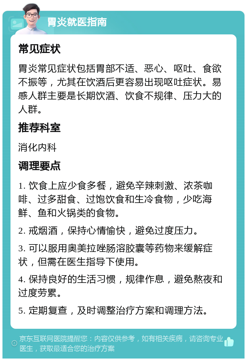 胃炎就医指南 常见症状 胃炎常见症状包括胃部不适、恶心、呕吐、食欲不振等，尤其在饮酒后更容易出现呕吐症状。易感人群主要是长期饮酒、饮食不规律、压力大的人群。 推荐科室 消化内科 调理要点 1. 饮食上应少食多餐，避免辛辣刺激、浓茶咖啡、过多甜食、过饱饮食和生冷食物，少吃海鲜、鱼和火锅类的食物。 2. 戒烟酒，保持心情愉快，避免过度压力。 3. 可以服用奥美拉唑肠溶胶囊等药物来缓解症状，但需在医生指导下使用。 4. 保持良好的生活习惯，规律作息，避免熬夜和过度劳累。 5. 定期复查，及时调整治疗方案和调理方法。