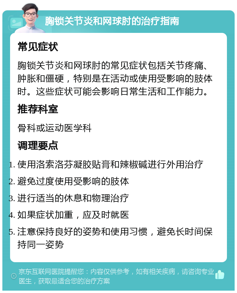 胸锁关节炎和网球肘的治疗指南 常见症状 胸锁关节炎和网球肘的常见症状包括关节疼痛、肿胀和僵硬，特别是在活动或使用受影响的肢体时。这些症状可能会影响日常生活和工作能力。 推荐科室 骨科或运动医学科 调理要点 使用洛索洛芬凝胶贴膏和辣椒碱进行外用治疗 避免过度使用受影响的肢体 进行适当的休息和物理治疗 如果症状加重，应及时就医 注意保持良好的姿势和使用习惯，避免长时间保持同一姿势