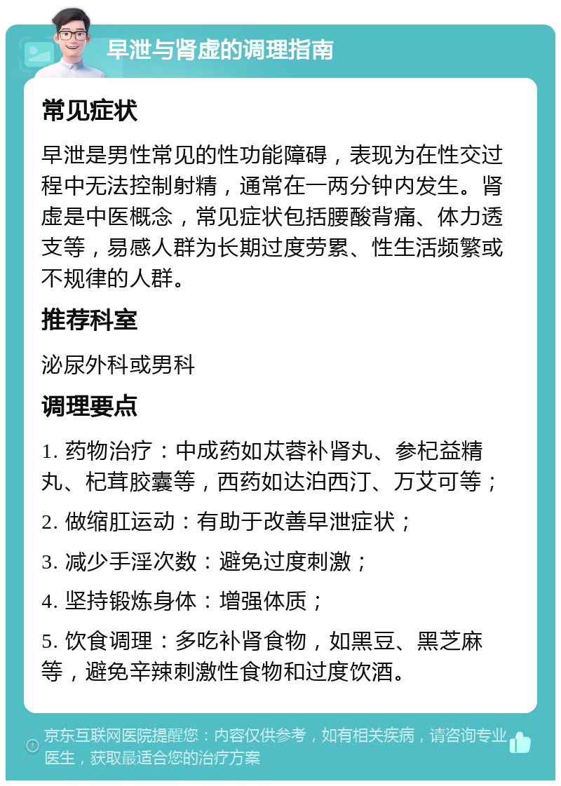 早泄与肾虚的调理指南 常见症状 早泄是男性常见的性功能障碍，表现为在性交过程中无法控制射精，通常在一两分钟内发生。肾虚是中医概念，常见症状包括腰酸背痛、体力透支等，易感人群为长期过度劳累、性生活频繁或不规律的人群。 推荐科室 泌尿外科或男科 调理要点 1. 药物治疗：中成药如苁蓉补肾丸、参杞益精丸、杞茸胶囊等，西药如达泊西汀、万艾可等； 2. 做缩肛运动：有助于改善早泄症状； 3. 减少手淫次数：避免过度刺激； 4. 坚持锻炼身体：增强体质； 5. 饮食调理：多吃补肾食物，如黑豆、黑芝麻等，避免辛辣刺激性食物和过度饮酒。