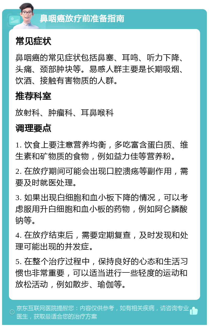 鼻咽癌放疗前准备指南 常见症状 鼻咽癌的常见症状包括鼻塞、耳鸣、听力下降、头痛、颈部肿块等。易感人群主要是长期吸烟、饮酒、接触有害物质的人群。 推荐科室 放射科、肿瘤科、耳鼻喉科 调理要点 1. 饮食上要注意营养均衡，多吃富含蛋白质、维生素和矿物质的食物，例如益力佳等营养粉。 2. 在放疗期间可能会出现口腔溃疡等副作用，需要及时就医处理。 3. 如果出现白细胞和血小板下降的情况，可以考虑服用升白细胞和血小板的药物，例如阿仑膦酸钠等。 4. 在放疗结束后，需要定期复查，及时发现和处理可能出现的并发症。 5. 在整个治疗过程中，保持良好的心态和生活习惯也非常重要，可以适当进行一些轻度的运动和放松活动，例如散步、瑜伽等。