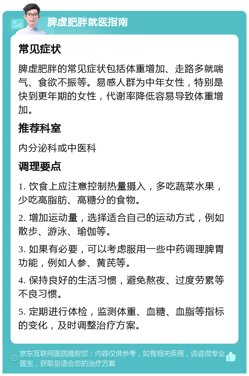 脾虚肥胖就医指南 常见症状 脾虚肥胖的常见症状包括体重增加、走路多就喘气、食欲不振等。易感人群为中年女性，特别是快到更年期的女性，代谢率降低容易导致体重增加。 推荐科室 内分泌科或中医科 调理要点 1. 饮食上应注意控制热量摄入，多吃蔬菜水果，少吃高脂肪、高糖分的食物。 2. 增加运动量，选择适合自己的运动方式，例如散步、游泳、瑜伽等。 3. 如果有必要，可以考虑服用一些中药调理脾胃功能，例如人参、黄芪等。 4. 保持良好的生活习惯，避免熬夜、过度劳累等不良习惯。 5. 定期进行体检，监测体重、血糖、血脂等指标的变化，及时调整治疗方案。