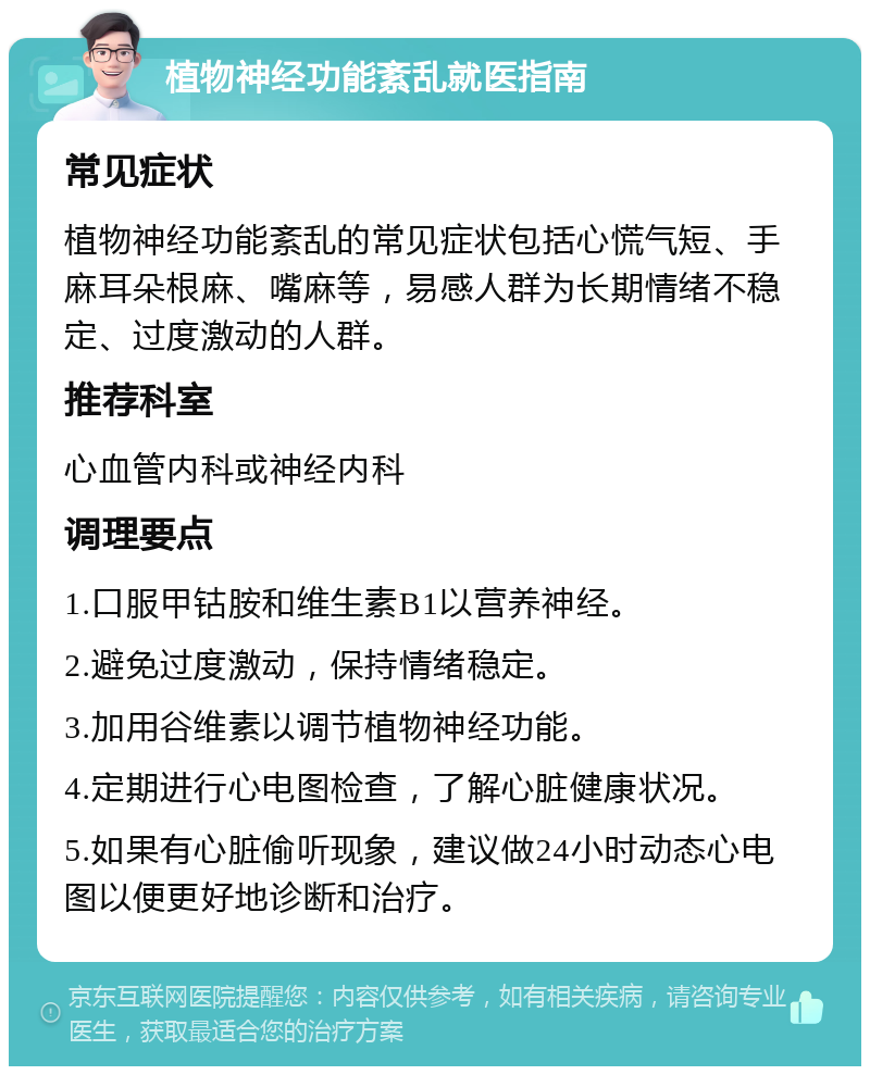 植物神经功能紊乱就医指南 常见症状 植物神经功能紊乱的常见症状包括心慌气短、手麻耳朵根麻、嘴麻等，易感人群为长期情绪不稳定、过度激动的人群。 推荐科室 心血管内科或神经内科 调理要点 1.口服甲钴胺和维生素B1以营养神经。 2.避免过度激动，保持情绪稳定。 3.加用谷维素以调节植物神经功能。 4.定期进行心电图检查，了解心脏健康状况。 5.如果有心脏偷听现象，建议做24小时动态心电图以便更好地诊断和治疗。