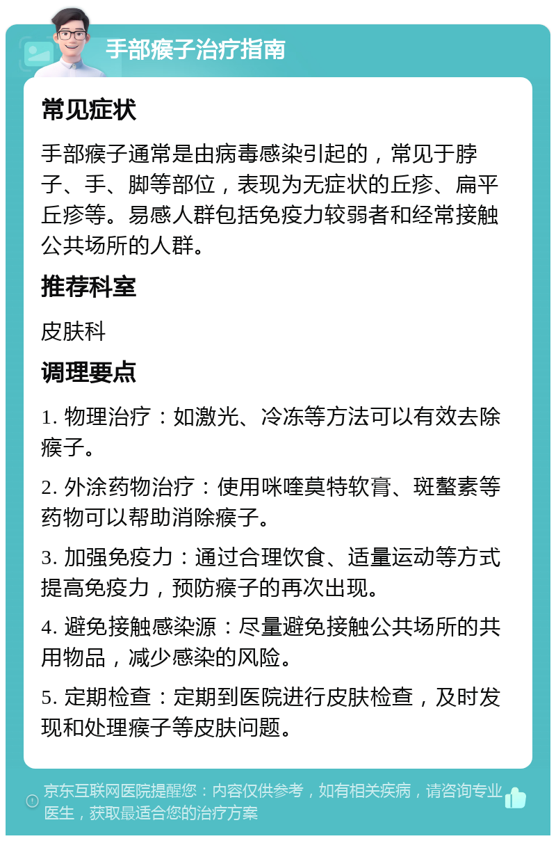 手部瘊子治疗指南 常见症状 手部瘊子通常是由病毒感染引起的，常见于脖子、手、脚等部位，表现为无症状的丘疹、扁平丘疹等。易感人群包括免疫力较弱者和经常接触公共场所的人群。 推荐科室 皮肤科 调理要点 1. 物理治疗：如激光、冷冻等方法可以有效去除瘊子。 2. 外涂药物治疗：使用咪喹莫特软膏、斑螯素等药物可以帮助消除瘊子。 3. 加强免疫力：通过合理饮食、适量运动等方式提高免疫力，预防瘊子的再次出现。 4. 避免接触感染源：尽量避免接触公共场所的共用物品，减少感染的风险。 5. 定期检查：定期到医院进行皮肤检查，及时发现和处理瘊子等皮肤问题。