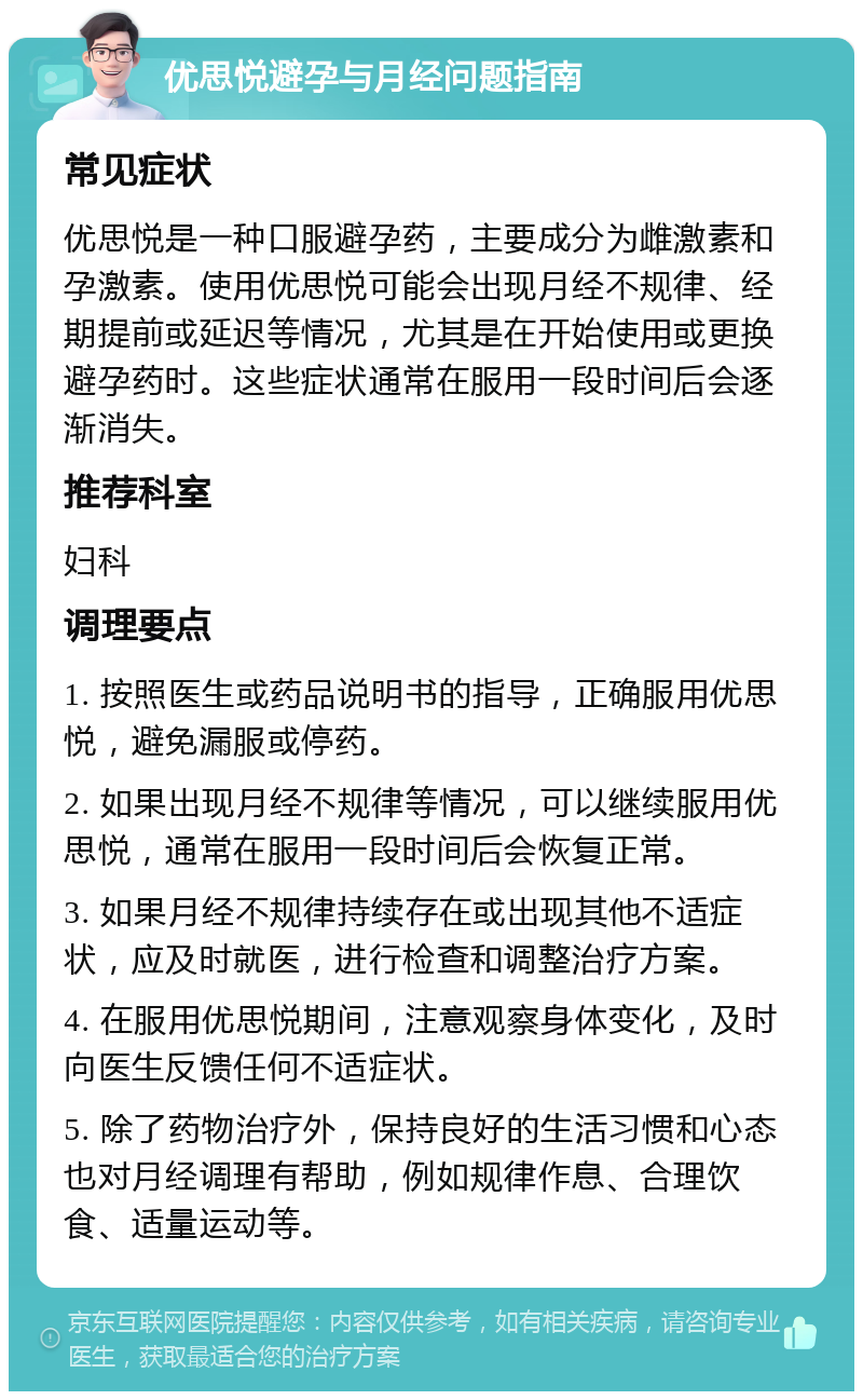 优思悦避孕与月经问题指南 常见症状 优思悦是一种口服避孕药，主要成分为雌激素和孕激素。使用优思悦可能会出现月经不规律、经期提前或延迟等情况，尤其是在开始使用或更换避孕药时。这些症状通常在服用一段时间后会逐渐消失。 推荐科室 妇科 调理要点 1. 按照医生或药品说明书的指导，正确服用优思悦，避免漏服或停药。 2. 如果出现月经不规律等情况，可以继续服用优思悦，通常在服用一段时间后会恢复正常。 3. 如果月经不规律持续存在或出现其他不适症状，应及时就医，进行检查和调整治疗方案。 4. 在服用优思悦期间，注意观察身体变化，及时向医生反馈任何不适症状。 5. 除了药物治疗外，保持良好的生活习惯和心态也对月经调理有帮助，例如规律作息、合理饮食、适量运动等。