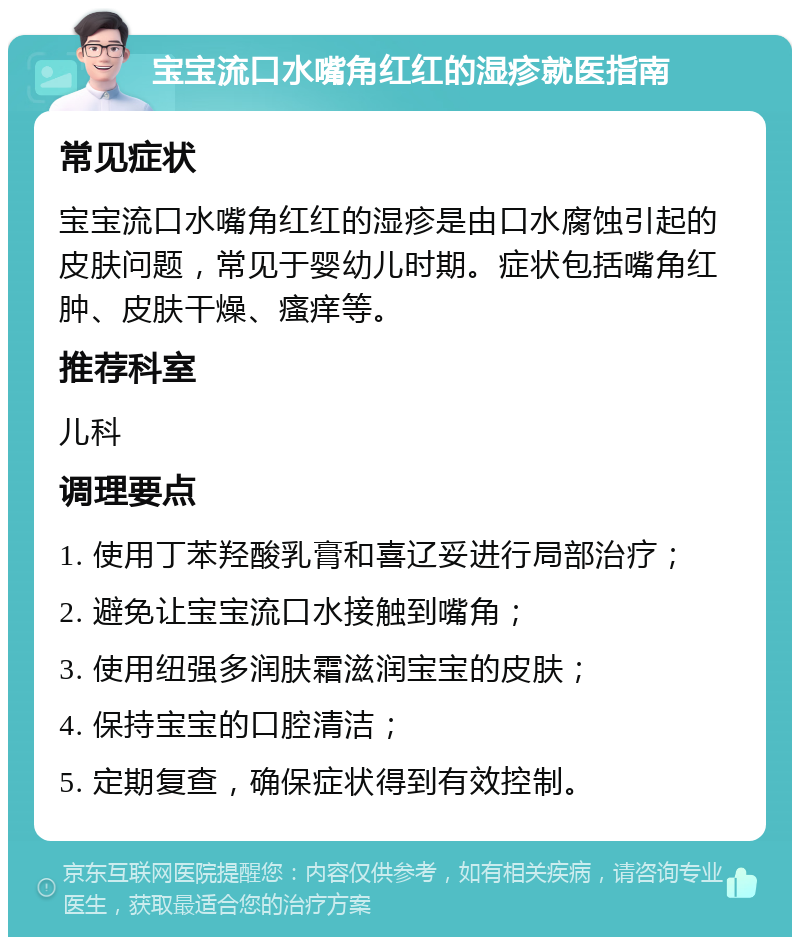 宝宝流口水嘴角红红的湿疹就医指南 常见症状 宝宝流口水嘴角红红的湿疹是由口水腐蚀引起的皮肤问题，常见于婴幼儿时期。症状包括嘴角红肿、皮肤干燥、瘙痒等。 推荐科室 儿科 调理要点 1. 使用丁苯羟酸乳膏和喜辽妥进行局部治疗； 2. 避免让宝宝流口水接触到嘴角； 3. 使用纽强多润肤霜滋润宝宝的皮肤； 4. 保持宝宝的口腔清洁； 5. 定期复查，确保症状得到有效控制。