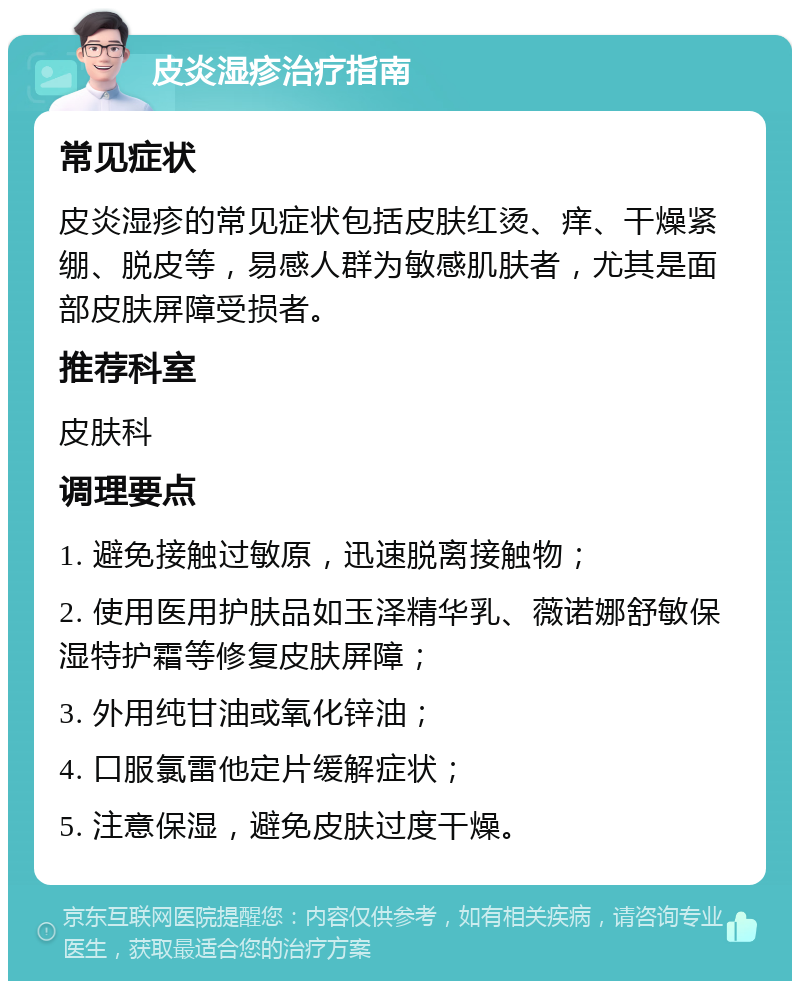 皮炎湿疹治疗指南 常见症状 皮炎湿疹的常见症状包括皮肤红烫、痒、干燥紧绷、脱皮等，易感人群为敏感肌肤者，尤其是面部皮肤屏障受损者。 推荐科室 皮肤科 调理要点 1. 避免接触过敏原，迅速脱离接触物； 2. 使用医用护肤品如玉泽精华乳、薇诺娜舒敏保湿特护霜等修复皮肤屏障； 3. 外用纯甘油或氧化锌油； 4. 口服氯雷他定片缓解症状； 5. 注意保湿，避免皮肤过度干燥。