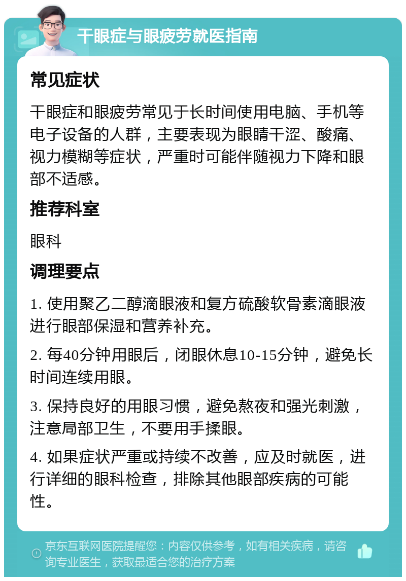 干眼症与眼疲劳就医指南 常见症状 干眼症和眼疲劳常见于长时间使用电脑、手机等电子设备的人群，主要表现为眼睛干涩、酸痛、视力模糊等症状，严重时可能伴随视力下降和眼部不适感。 推荐科室 眼科 调理要点 1. 使用聚乙二醇滴眼液和复方硫酸软骨素滴眼液进行眼部保湿和营养补充。 2. 每40分钟用眼后，闭眼休息10-15分钟，避免长时间连续用眼。 3. 保持良好的用眼习惯，避免熬夜和强光刺激，注意局部卫生，不要用手揉眼。 4. 如果症状严重或持续不改善，应及时就医，进行详细的眼科检查，排除其他眼部疾病的可能性。