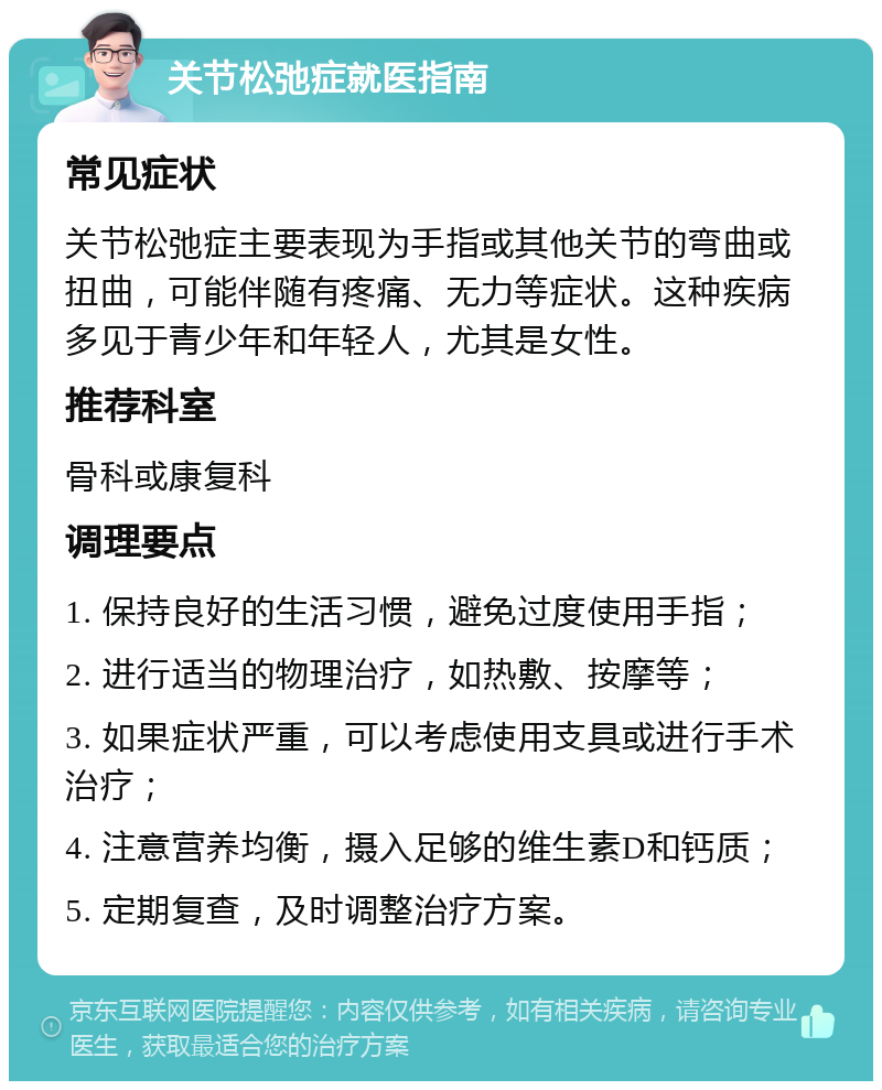 关节松弛症就医指南 常见症状 关节松弛症主要表现为手指或其他关节的弯曲或扭曲，可能伴随有疼痛、无力等症状。这种疾病多见于青少年和年轻人，尤其是女性。 推荐科室 骨科或康复科 调理要点 1. 保持良好的生活习惯，避免过度使用手指； 2. 进行适当的物理治疗，如热敷、按摩等； 3. 如果症状严重，可以考虑使用支具或进行手术治疗； 4. 注意营养均衡，摄入足够的维生素D和钙质； 5. 定期复查，及时调整治疗方案。