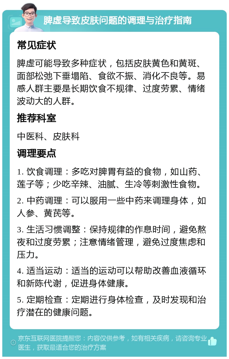 脾虚导致皮肤问题的调理与治疗指南 常见症状 脾虚可能导致多种症状，包括皮肤黄色和黄斑、面部松弛下垂塌陷、食欲不振、消化不良等。易感人群主要是长期饮食不规律、过度劳累、情绪波动大的人群。 推荐科室 中医科、皮肤科 调理要点 1. 饮食调理：多吃对脾胃有益的食物，如山药、莲子等；少吃辛辣、油腻、生冷等刺激性食物。 2. 中药调理：可以服用一些中药来调理身体，如人参、黄芪等。 3. 生活习惯调整：保持规律的作息时间，避免熬夜和过度劳累；注意情绪管理，避免过度焦虑和压力。 4. 适当运动：适当的运动可以帮助改善血液循环和新陈代谢，促进身体健康。 5. 定期检查：定期进行身体检查，及时发现和治疗潜在的健康问题。