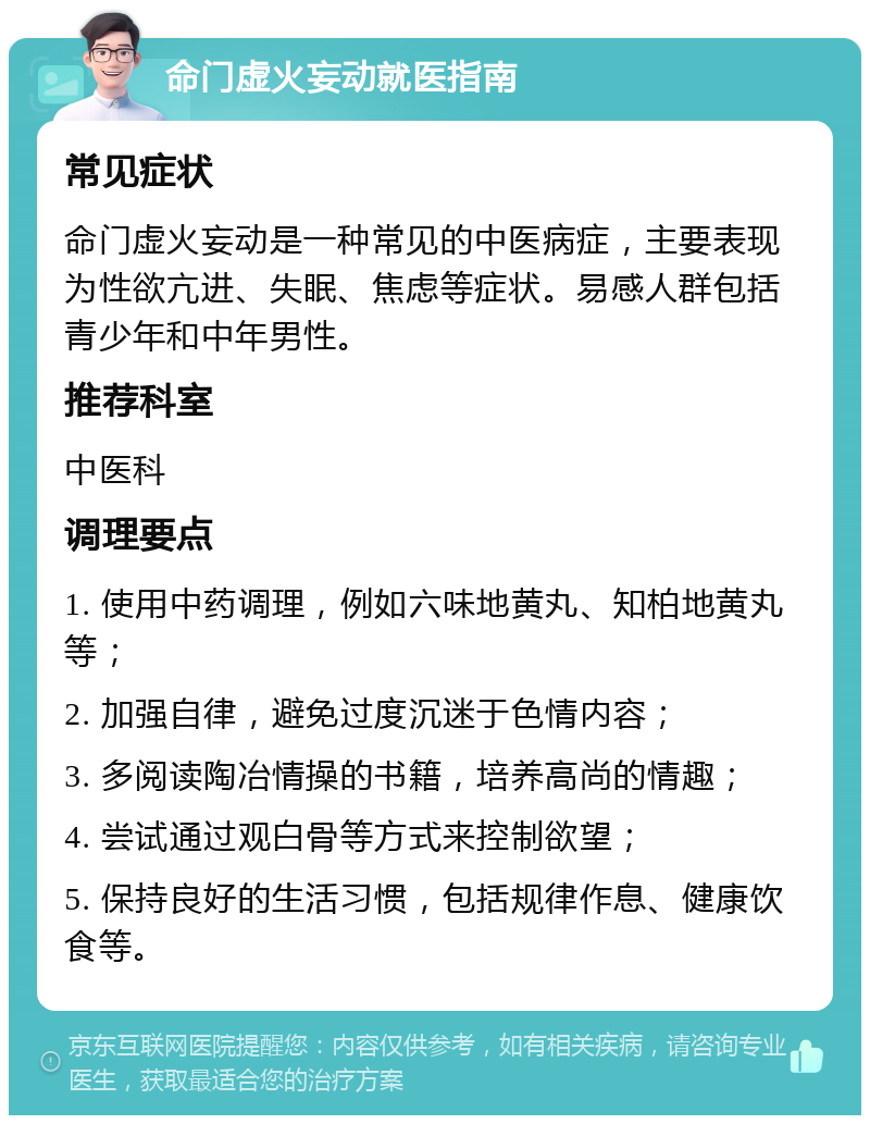 命门虚火妄动就医指南 常见症状 命门虚火妄动是一种常见的中医病症，主要表现为性欲亢进、失眠、焦虑等症状。易感人群包括青少年和中年男性。 推荐科室 中医科 调理要点 1. 使用中药调理，例如六味地黄丸、知柏地黄丸等； 2. 加强自律，避免过度沉迷于色情内容； 3. 多阅读陶冶情操的书籍，培养高尚的情趣； 4. 尝试通过观白骨等方式来控制欲望； 5. 保持良好的生活习惯，包括规律作息、健康饮食等。