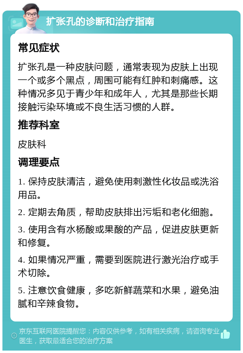 扩张孔的诊断和治疗指南 常见症状 扩张孔是一种皮肤问题，通常表现为皮肤上出现一个或多个黑点，周围可能有红肿和刺痛感。这种情况多见于青少年和成年人，尤其是那些长期接触污染环境或不良生活习惯的人群。 推荐科室 皮肤科 调理要点 1. 保持皮肤清洁，避免使用刺激性化妆品或洗浴用品。 2. 定期去角质，帮助皮肤排出污垢和老化细胞。 3. 使用含有水杨酸或果酸的产品，促进皮肤更新和修复。 4. 如果情况严重，需要到医院进行激光治疗或手术切除。 5. 注意饮食健康，多吃新鲜蔬菜和水果，避免油腻和辛辣食物。