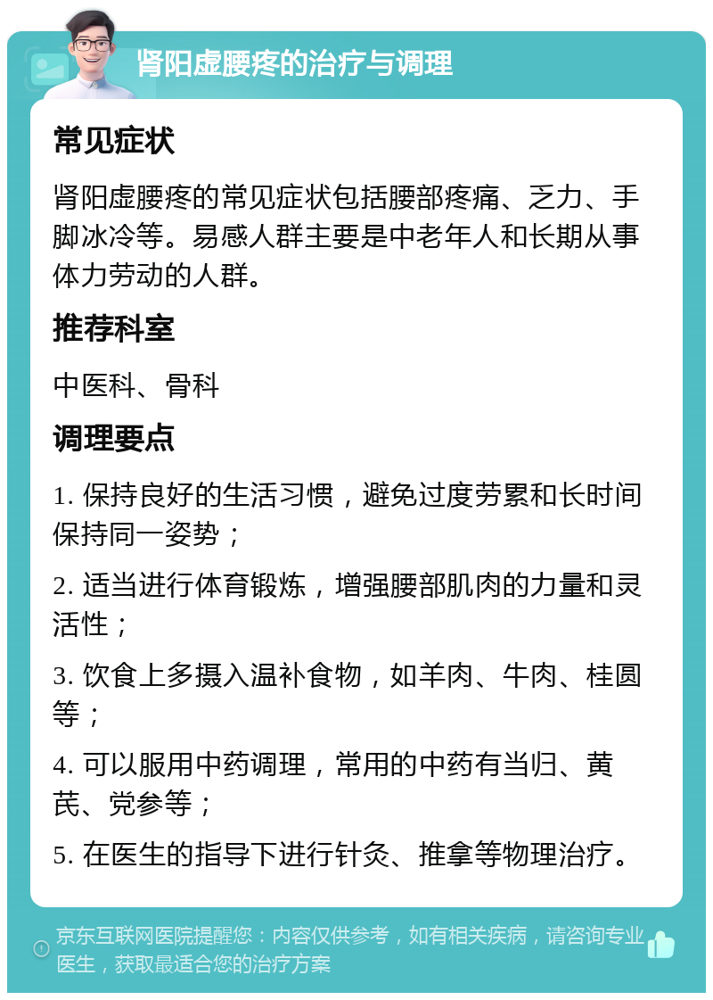 肾阳虚腰疼的治疗与调理 常见症状 肾阳虚腰疼的常见症状包括腰部疼痛、乏力、手脚冰冷等。易感人群主要是中老年人和长期从事体力劳动的人群。 推荐科室 中医科、骨科 调理要点 1. 保持良好的生活习惯，避免过度劳累和长时间保持同一姿势； 2. 适当进行体育锻炼，增强腰部肌肉的力量和灵活性； 3. 饮食上多摄入温补食物，如羊肉、牛肉、桂圆等； 4. 可以服用中药调理，常用的中药有当归、黄芪、党参等； 5. 在医生的指导下进行针灸、推拿等物理治疗。