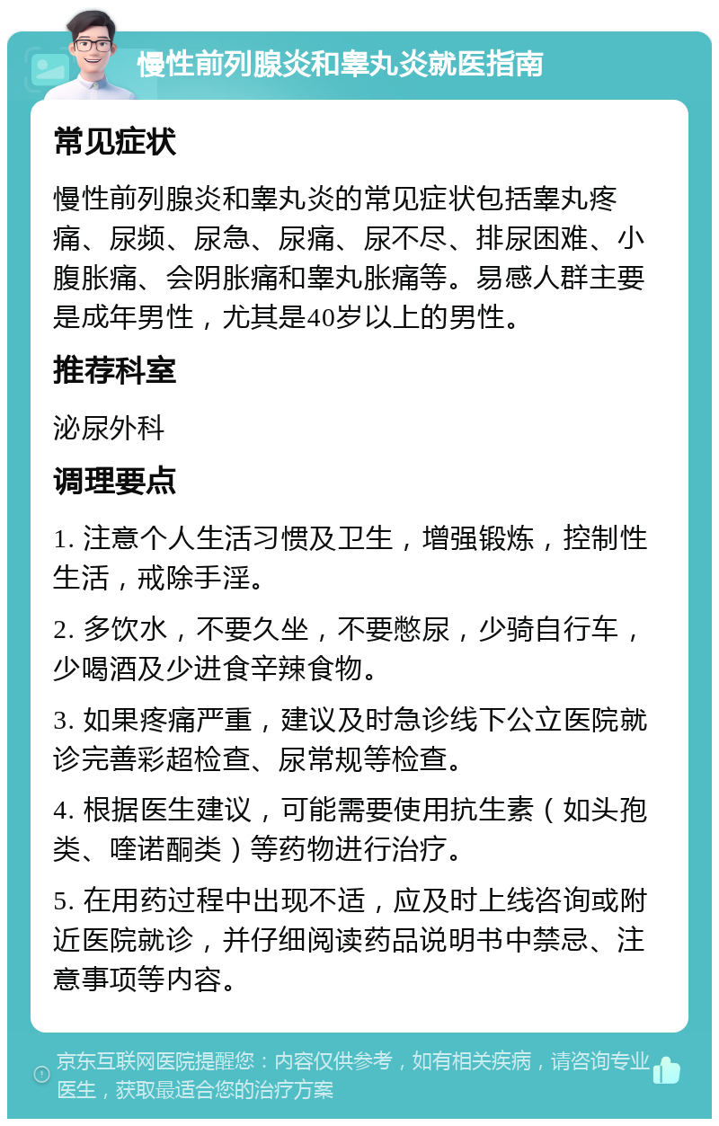 慢性前列腺炎和睾丸炎就医指南 常见症状 慢性前列腺炎和睾丸炎的常见症状包括睾丸疼痛、尿频、尿急、尿痛、尿不尽、排尿困难、小腹胀痛、会阴胀痛和睾丸胀痛等。易感人群主要是成年男性，尤其是40岁以上的男性。 推荐科室 泌尿外科 调理要点 1. 注意个人生活习惯及卫生，增强锻炼，控制性生活，戒除手淫。 2. 多饮水，不要久坐，不要憋尿，少骑自行车，少喝酒及少进食辛辣食物。 3. 如果疼痛严重，建议及时急诊线下公立医院就诊完善彩超检查、尿常规等检查。 4. 根据医生建议，可能需要使用抗生素（如头孢类、喹诺酮类）等药物进行治疗。 5. 在用药过程中出现不适，应及时上线咨询或附近医院就诊，并仔细阅读药品说明书中禁忌、注意事项等内容。