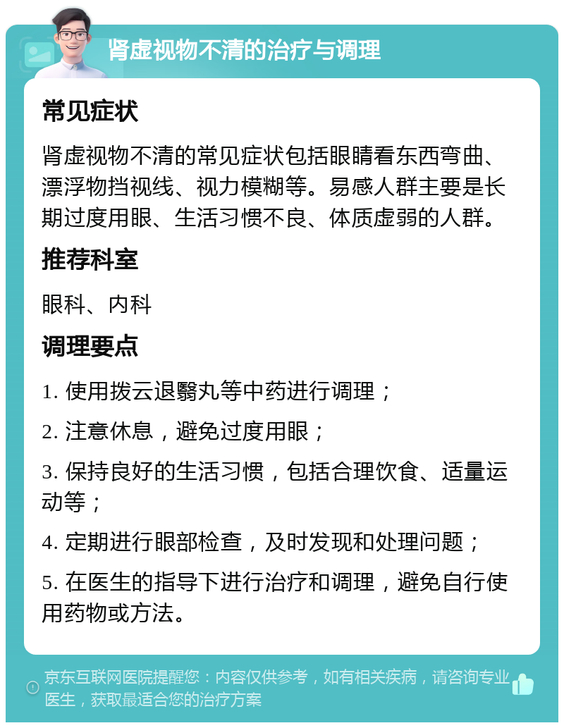 肾虚视物不清的治疗与调理 常见症状 肾虚视物不清的常见症状包括眼睛看东西弯曲、漂浮物挡视线、视力模糊等。易感人群主要是长期过度用眼、生活习惯不良、体质虚弱的人群。 推荐科室 眼科、内科 调理要点 1. 使用拨云退翳丸等中药进行调理； 2. 注意休息，避免过度用眼； 3. 保持良好的生活习惯，包括合理饮食、适量运动等； 4. 定期进行眼部检查，及时发现和处理问题； 5. 在医生的指导下进行治疗和调理，避免自行使用药物或方法。