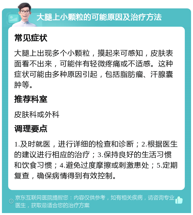 大腿上小颗粒的可能原因及治疗方法 常见症状 大腿上出现多个小颗粒，摸起来可感知，皮肤表面看不出来，可能伴有轻微疼痛或不适感。这种症状可能由多种原因引起，包括脂肪瘤、汗腺囊肿等。 推荐科室 皮肤科或外科 调理要点 1.及时就医，进行详细的检查和诊断；2.根据医生的建议进行相应的治疗；3.保持良好的生活习惯和饮食习惯；4.避免过度摩擦或刺激患处；5.定期复查，确保病情得到有效控制。