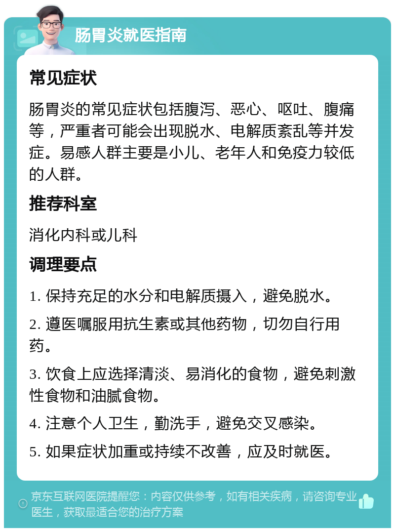 肠胃炎就医指南 常见症状 肠胃炎的常见症状包括腹泻、恶心、呕吐、腹痛等，严重者可能会出现脱水、电解质紊乱等并发症。易感人群主要是小儿、老年人和免疫力较低的人群。 推荐科室 消化内科或儿科 调理要点 1. 保持充足的水分和电解质摄入，避免脱水。 2. 遵医嘱服用抗生素或其他药物，切勿自行用药。 3. 饮食上应选择清淡、易消化的食物，避免刺激性食物和油腻食物。 4. 注意个人卫生，勤洗手，避免交叉感染。 5. 如果症状加重或持续不改善，应及时就医。