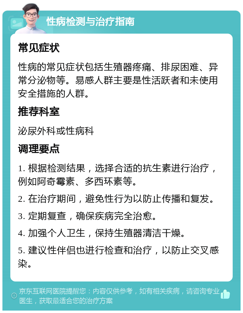 性病检测与治疗指南 常见症状 性病的常见症状包括生殖器疼痛、排尿困难、异常分泌物等。易感人群主要是性活跃者和未使用安全措施的人群。 推荐科室 泌尿外科或性病科 调理要点 1. 根据检测结果，选择合适的抗生素进行治疗，例如阿奇霉素、多西环素等。 2. 在治疗期间，避免性行为以防止传播和复发。 3. 定期复查，确保疾病完全治愈。 4. 加强个人卫生，保持生殖器清洁干燥。 5. 建议性伴侣也进行检查和治疗，以防止交叉感染。