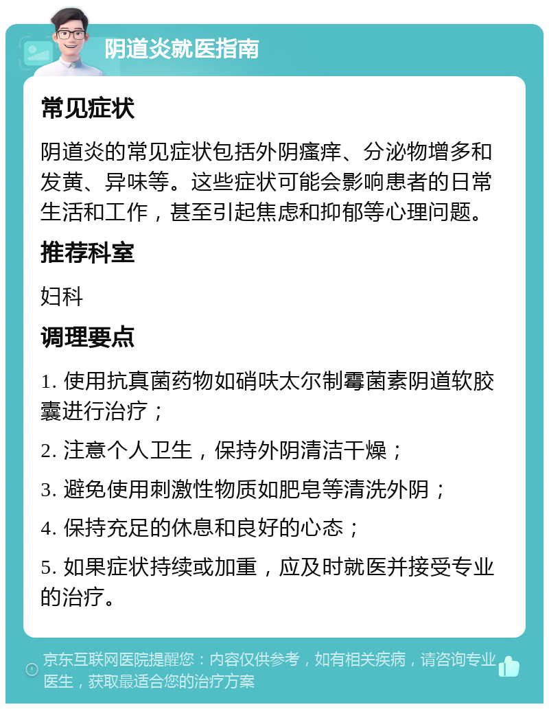 阴道炎就医指南 常见症状 阴道炎的常见症状包括外阴瘙痒、分泌物增多和发黄、异味等。这些症状可能会影响患者的日常生活和工作，甚至引起焦虑和抑郁等心理问题。 推荐科室 妇科 调理要点 1. 使用抗真菌药物如硝呋太尔制霉菌素阴道软胶囊进行治疗； 2. 注意个人卫生，保持外阴清洁干燥； 3. 避免使用刺激性物质如肥皂等清洗外阴； 4. 保持充足的休息和良好的心态； 5. 如果症状持续或加重，应及时就医并接受专业的治疗。