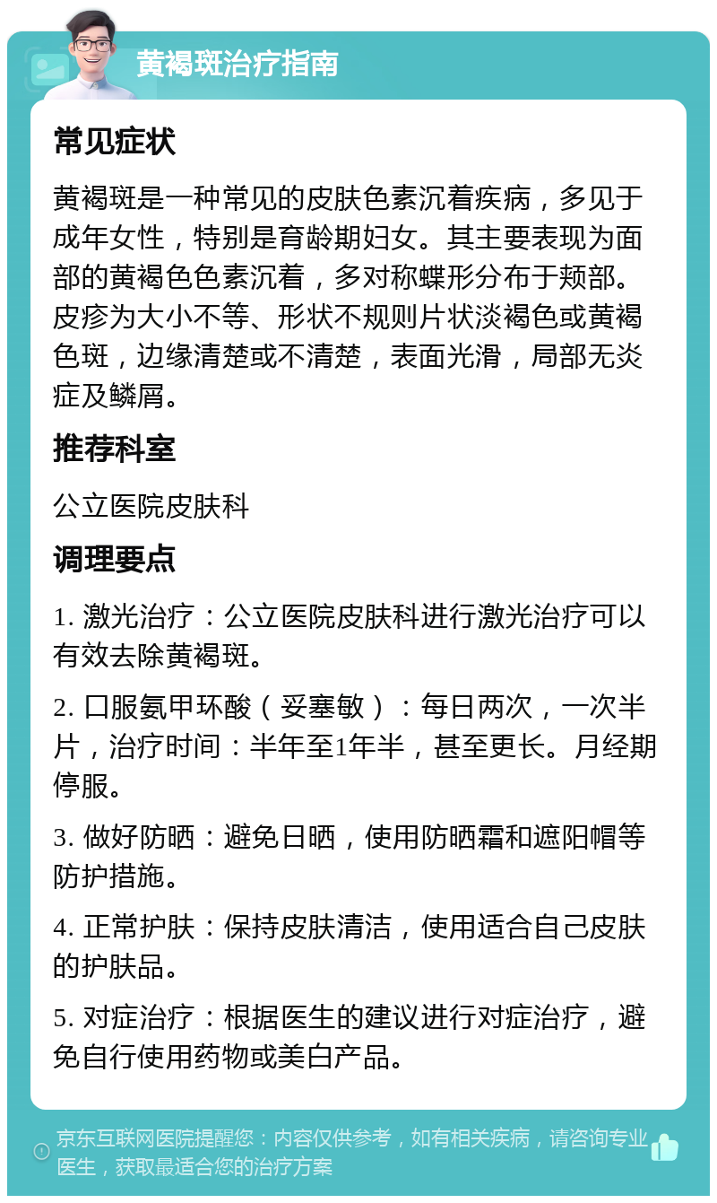 黄褐斑治疗指南 常见症状 黄褐斑是一种常见的皮肤色素沉着疾病，多见于成年女性，特别是育龄期妇女。其主要表现为面部的黄褐色色素沉着，多对称蝶形分布于颊部。皮疹为大小不等、形状不规则片状淡褐色或黄褐色斑，边缘清楚或不清楚，表面光滑，局部无炎症及鳞屑。 推荐科室 公立医院皮肤科 调理要点 1. 激光治疗：公立医院皮肤科进行激光治疗可以有效去除黄褐斑。 2. 口服氨甲环酸（妥塞敏）：每日两次，一次半片，治疗时间：半年至1年半，甚至更长。月经期停服。 3. 做好防晒：避免日晒，使用防晒霜和遮阳帽等防护措施。 4. 正常护肤：保持皮肤清洁，使用适合自己皮肤的护肤品。 5. 对症治疗：根据医生的建议进行对症治疗，避免自行使用药物或美白产品。