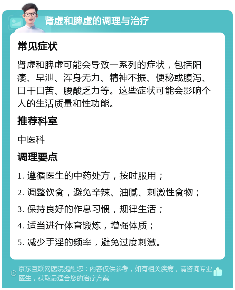 肾虚和脾虚的调理与治疗 常见症状 肾虚和脾虚可能会导致一系列的症状，包括阳痿、早泄、浑身无力、精神不振、便秘或腹泻、口干口苦、腰酸乏力等。这些症状可能会影响个人的生活质量和性功能。 推荐科室 中医科 调理要点 1. 遵循医生的中药处方，按时服用； 2. 调整饮食，避免辛辣、油腻、刺激性食物； 3. 保持良好的作息习惯，规律生活； 4. 适当进行体育锻炼，增强体质； 5. 减少手淫的频率，避免过度刺激。