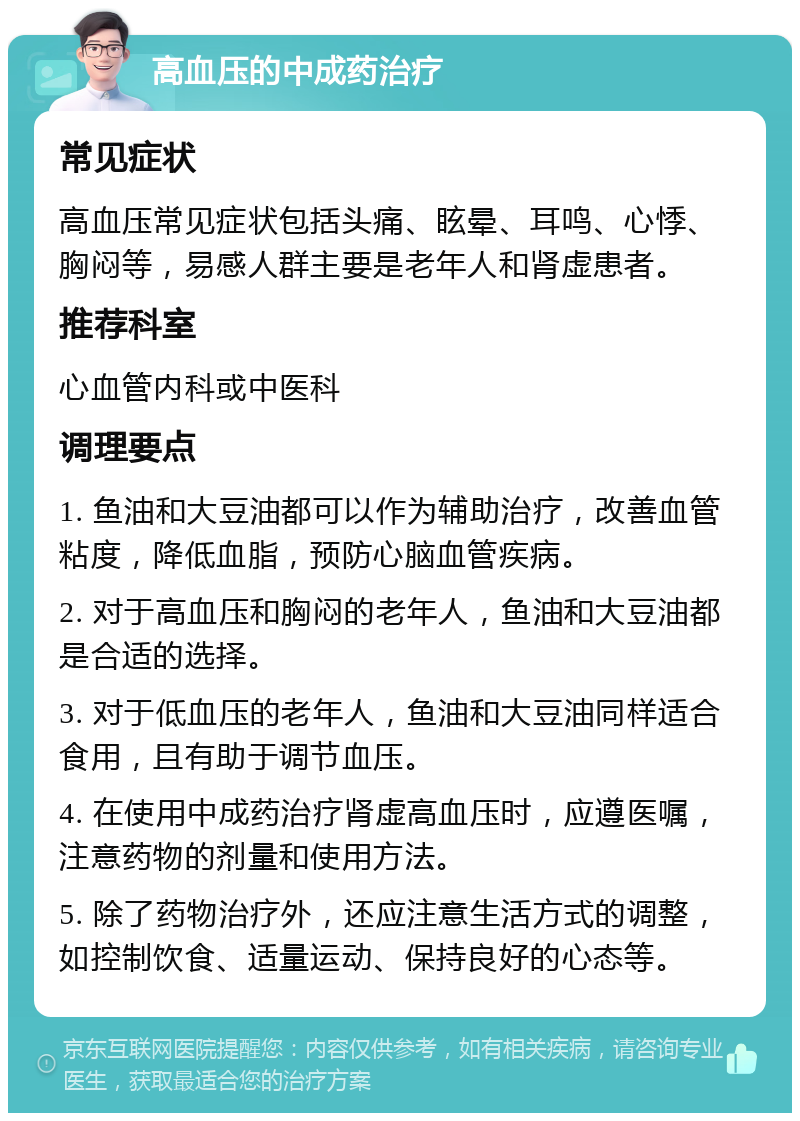 高血压的中成药治疗 常见症状 高血压常见症状包括头痛、眩晕、耳鸣、心悸、胸闷等，易感人群主要是老年人和肾虚患者。 推荐科室 心血管内科或中医科 调理要点 1. 鱼油和大豆油都可以作为辅助治疗，改善血管粘度，降低血脂，预防心脑血管疾病。 2. 对于高血压和胸闷的老年人，鱼油和大豆油都是合适的选择。 3. 对于低血压的老年人，鱼油和大豆油同样适合食用，且有助于调节血压。 4. 在使用中成药治疗肾虚高血压时，应遵医嘱，注意药物的剂量和使用方法。 5. 除了药物治疗外，还应注意生活方式的调整，如控制饮食、适量运动、保持良好的心态等。