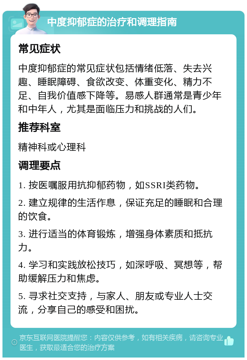 中度抑郁症的治疗和调理指南 常见症状 中度抑郁症的常见症状包括情绪低落、失去兴趣、睡眠障碍、食欲改变、体重变化、精力不足、自我价值感下降等。易感人群通常是青少年和中年人，尤其是面临压力和挑战的人们。 推荐科室 精神科或心理科 调理要点 1. 按医嘱服用抗抑郁药物，如SSRI类药物。 2. 建立规律的生活作息，保证充足的睡眠和合理的饮食。 3. 进行适当的体育锻炼，增强身体素质和抵抗力。 4. 学习和实践放松技巧，如深呼吸、冥想等，帮助缓解压力和焦虑。 5. 寻求社交支持，与家人、朋友或专业人士交流，分享自己的感受和困扰。