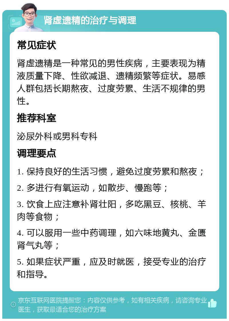 肾虚遗精的治疗与调理 常见症状 肾虚遗精是一种常见的男性疾病，主要表现为精液质量下降、性欲减退、遗精频繁等症状。易感人群包括长期熬夜、过度劳累、生活不规律的男性。 推荐科室 泌尿外科或男科专科 调理要点 1. 保持良好的生活习惯，避免过度劳累和熬夜； 2. 多进行有氧运动，如散步、慢跑等； 3. 饮食上应注意补肾壮阳，多吃黑豆、核桃、羊肉等食物； 4. 可以服用一些中药调理，如六味地黄丸、金匮肾气丸等； 5. 如果症状严重，应及时就医，接受专业的治疗和指导。